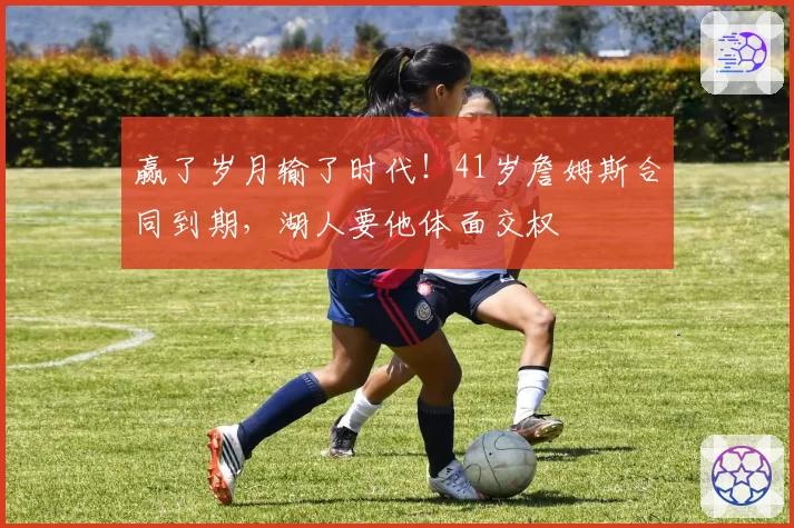 赢了岁月输了时代!41岁詹姆斯合同到期,湖人要他体面交权
