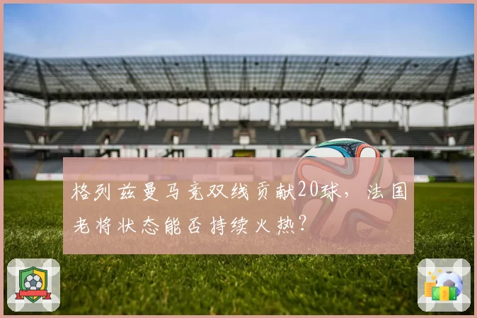 格列兹曼马竞双线贡献20球，法国老将状态能否持续火热？