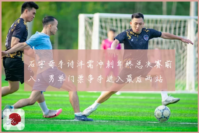石宇奇李诗沣需冲刺年终总决赛前八，男单门票争夺进入最后两站