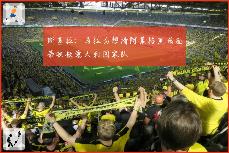 斯基拉：马拉戈想请阿莱格里或孔蒂执教意大利国家队