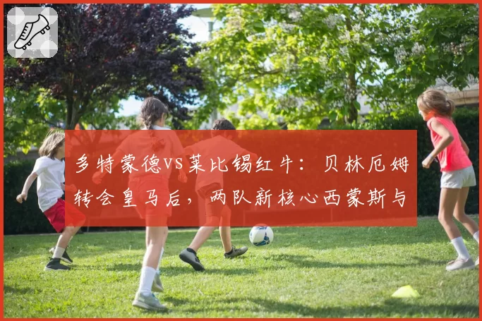 多特蒙德vs莱比锡红牛:贝林厄姆转会皇马后,两队新核心西蒙斯与哈维·西蒙斯成长曲线对比
