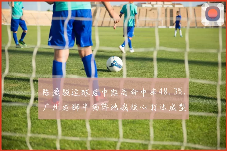 陈盈骏运球后中距离命中率48.3%，广州龙狮半场阵地战核心打法成型