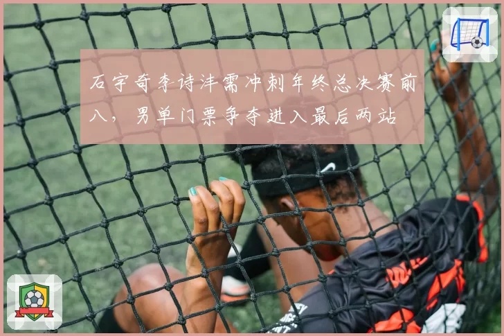 石宇奇李诗沣需冲刺年终总决赛前八，男单门票争夺进入最后两站