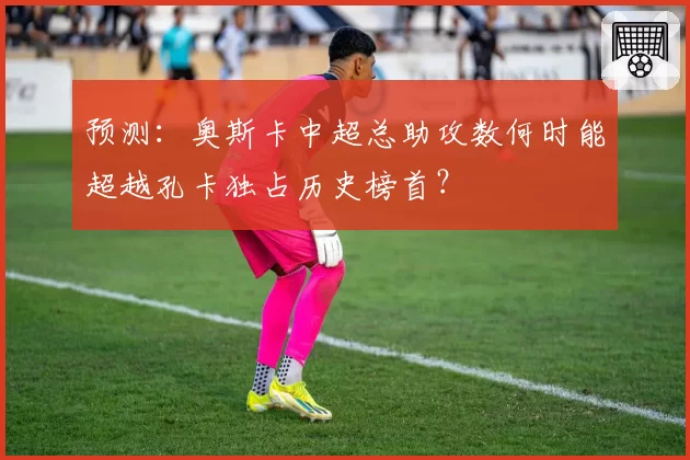 预测：奥斯卡中超总助攻数何时能超越孔卡独占历史榜首？