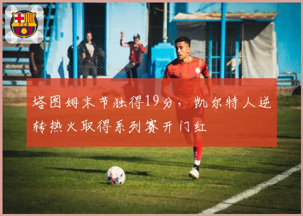 塔图姆末节独得19分，凯尔特人逆转热火取得系列赛开门红