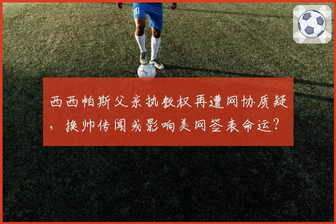 西西帕斯父亲执教权再遭网协质疑，换帅传闻或影响美网签表命运？