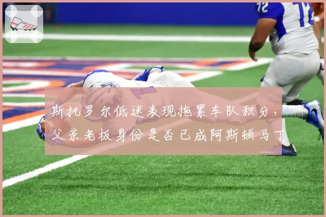 斯托罗尔低迷表现拖累车队积分，父亲老板身份是否已成阿斯顿马丁最大隐患？