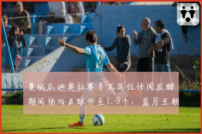 曼城瓜迪奥拉赛季末离任传闻发酵期间场均丢球升至1.3个，蓝月王朝更替前夜已现裂痕