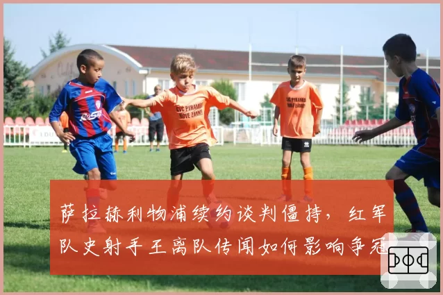 萨拉赫利物浦续约谈判僵持，红军队史射手王离队传闻如何影响争冠？