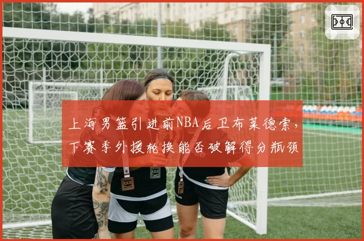 上海男篮引进前NBA后卫布莱德索,下赛季外援轮换能否破解得分瓶颈?