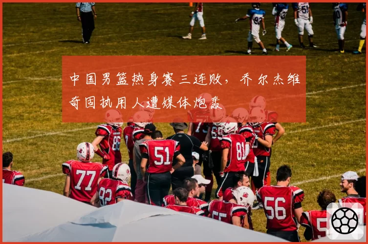 中国男篮热身赛三连败，乔尔杰维奇固执用人遭媒体炮轰