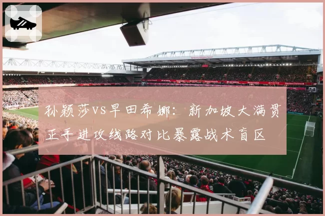 孙颖莎vs早田希娜：新加坡大满贯正手进攻线路对比暴露战术盲区