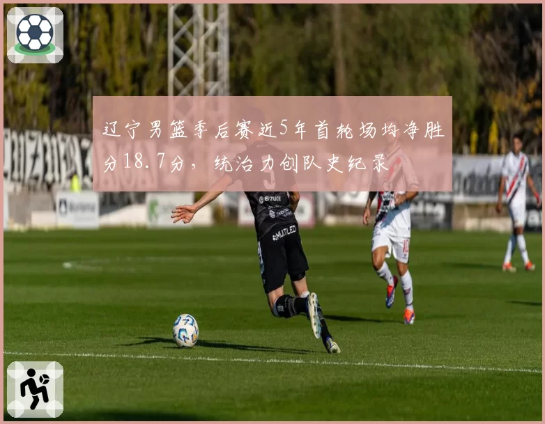 辽宁男篮季后赛近5年首轮场均净胜分18.7分，统治力创队史纪录