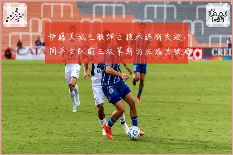 伊藤美诚生胶弹击技术逐渐失效，国乒女队前三板革新打法成为破局关键