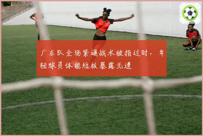 广东队全场紧逼战术被指过时，年轻球员体能短板暴露无遗