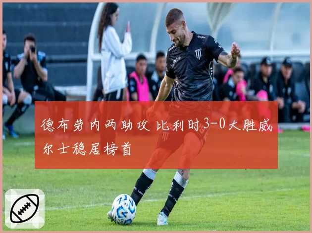德布劳内两助攻 比利时3-0大胜威尔士稳居榜首