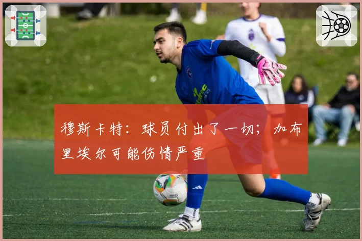 穆斯卡特：球员付出了一切；加布里埃尔可能伤情严重