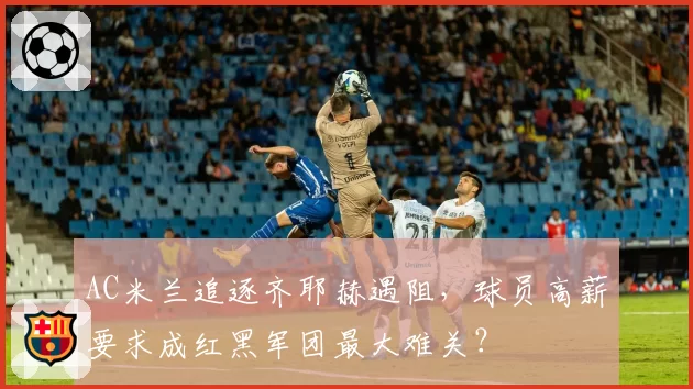 AC米兰追逐齐耶赫遇阻，球员高薪要求成红黑军团最大难关？