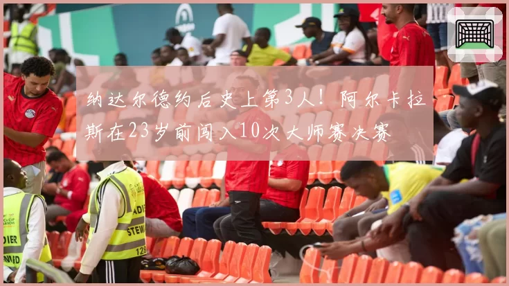 纳达尔德约后史上第3人！阿尔卡拉斯在23岁前闯入10次大师赛决赛