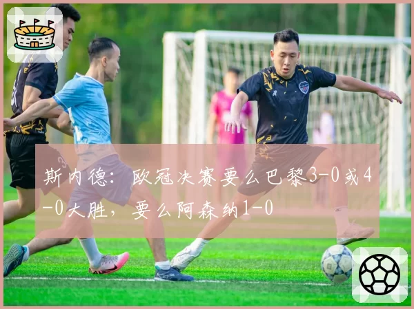 斯内德:欧冠决赛要么巴黎3-0或4-0大胜,要么阿森纳1-0