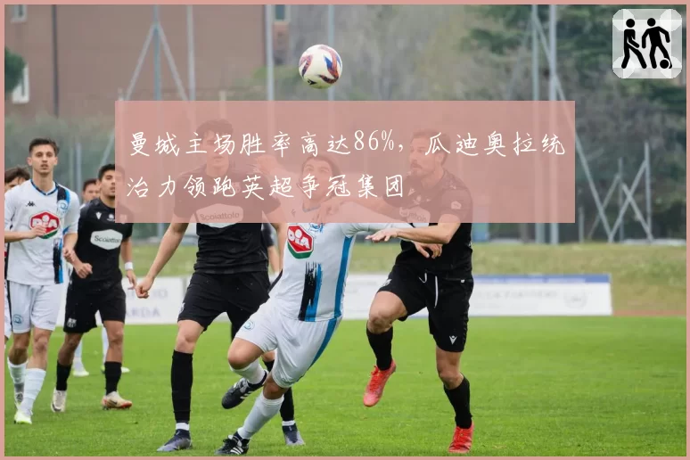 曼城主场胜率高达86%，瓜迪奥拉统治力领跑英超争冠集团