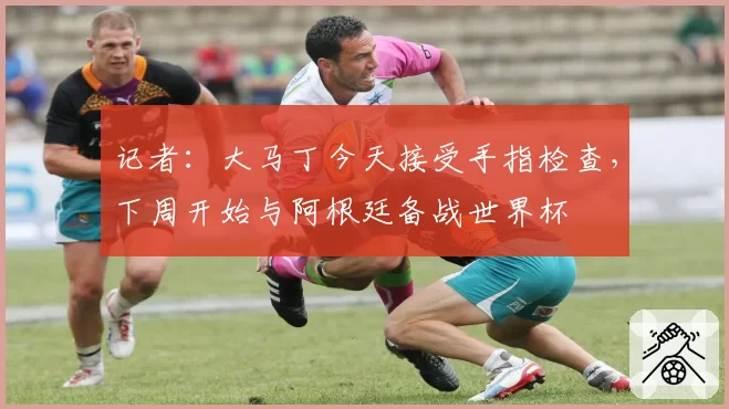 记者:大马丁今天接受手指检查,下周开始与阿根廷备战世界杯