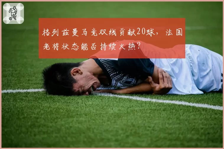 格列兹曼马竞双线贡献20球，法国老将状态能否持续火热？