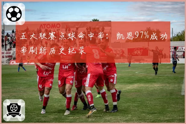 五大联赛点球命中率:凯恩97%成功率刷新历史纪录