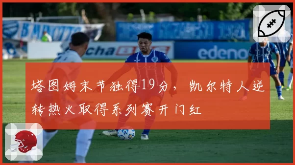 塔图姆末节独得19分,凯尔特人逆转热火取得系列赛开门红