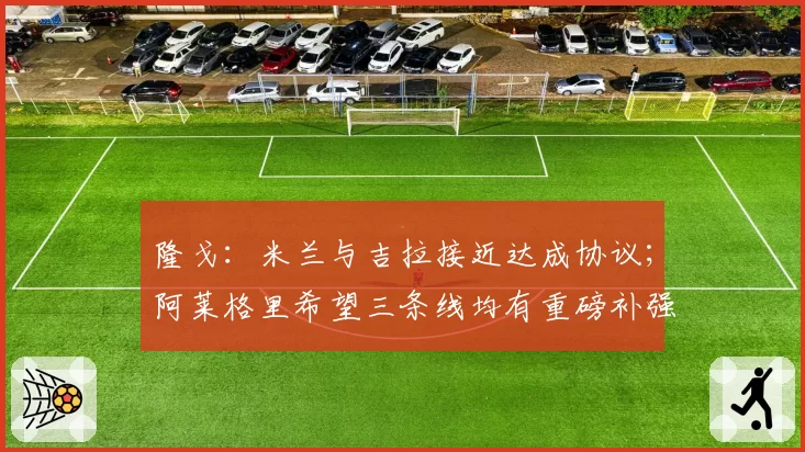 隆戈：米兰与吉拉接近达成协议；阿莱格里希望三条线均有重磅补强