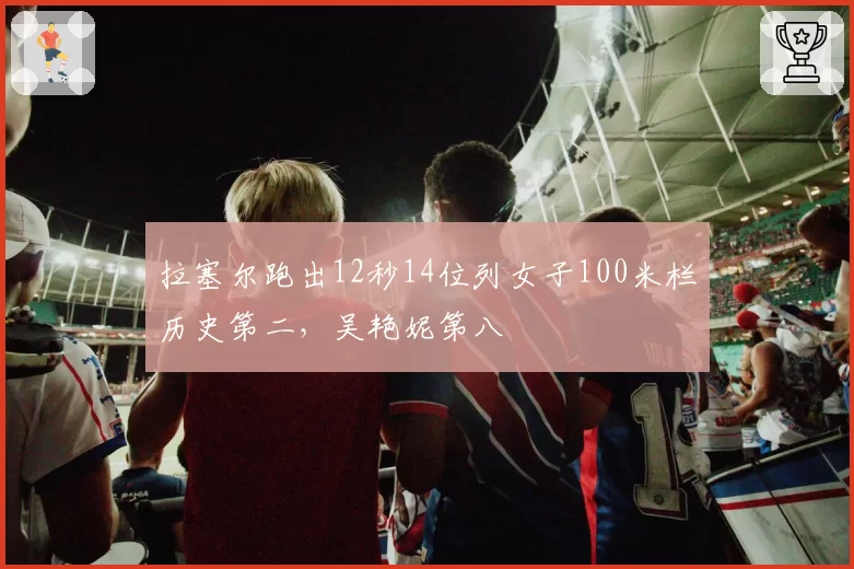 拉塞尔跑出12秒14位列女子100米栏历史第二,吴艳妮第八