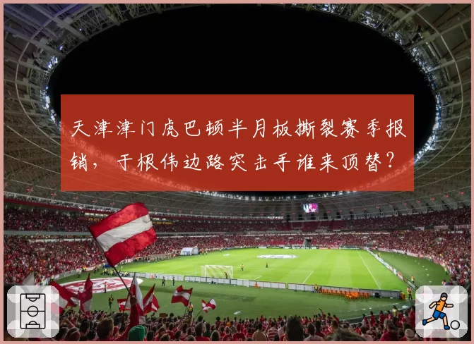 天津津门虎巴顿半月板撕裂赛季报销，于根伟边路突击手谁来顶替？
