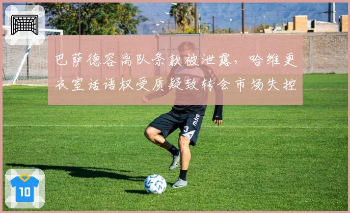 巴萨德容离队条款被泄露,哈维更衣室话语权受质疑致转会市场失控