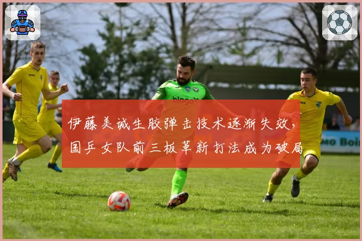 伊藤美诚生胶弹击技术逐渐失效，国乒女队前三板革新打法成为破局关键