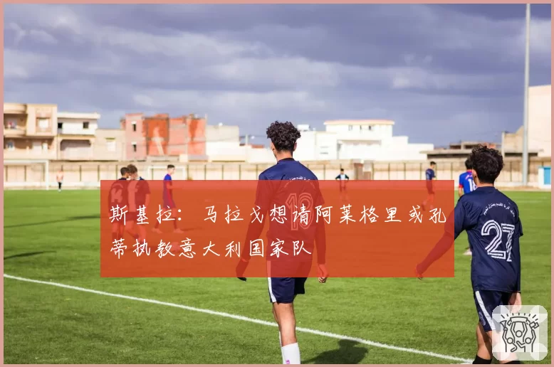 斯基拉：马拉戈想请阿莱格里或孔蒂执教意大利国家队