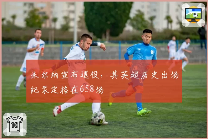 米尔纳宣布退役，其英超历史出场纪录定格在658场