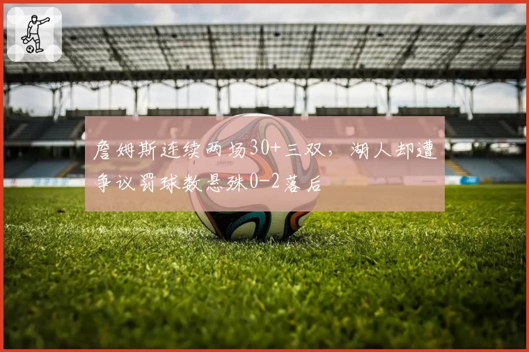 詹姆斯连续两场30+三双，湖人却遭争议罚球数悬殊0-2落后
