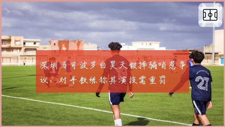深圳马可波罗白昊天假摔骗哨惹争议,对手教练称其演技需重罚