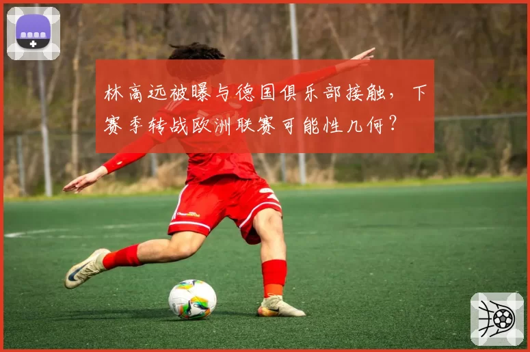 林高远被曝与德国俱乐部接触，下赛季转战欧洲联赛可能性几何？
