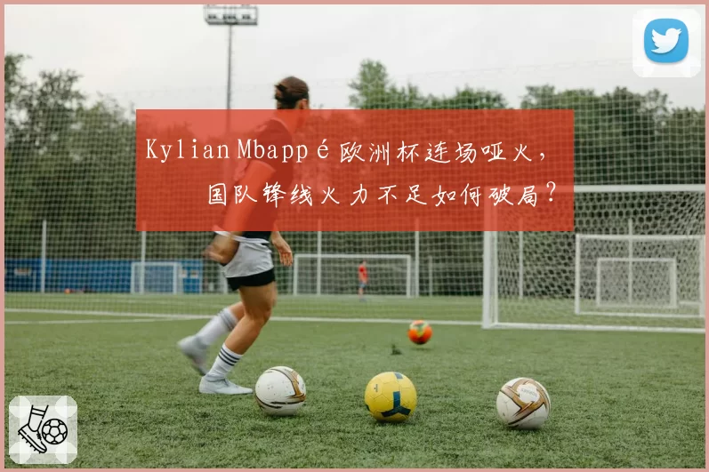 Kylian Mbappé欧洲杯连场哑火，法国队锋线火力不足如何破局？