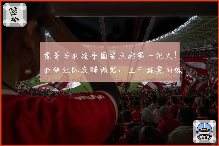 蒙哥马利接手国安点燃第一把火！拒绝让队友睡懒觉，上午就要训练