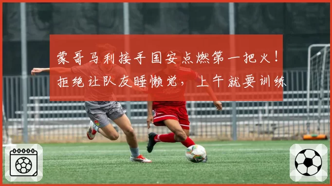 蒙哥马利接手国安点燃第一把火！拒绝让队友睡懒觉，上午就要训练