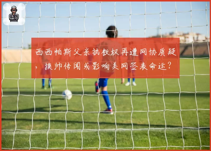 西西帕斯父亲执教权再遭网协质疑,换帅传闻或影响美网签表命运?