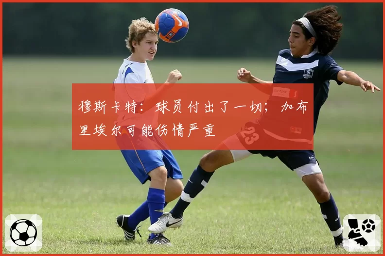 穆斯卡特：球员付出了一切；加布里埃尔可能伤情严重