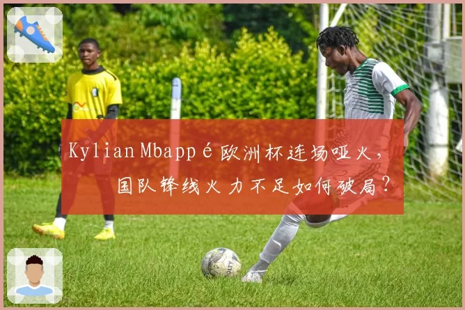 Kylian Mbappé欧洲杯连场哑火，法国队锋线火力不足如何破局？