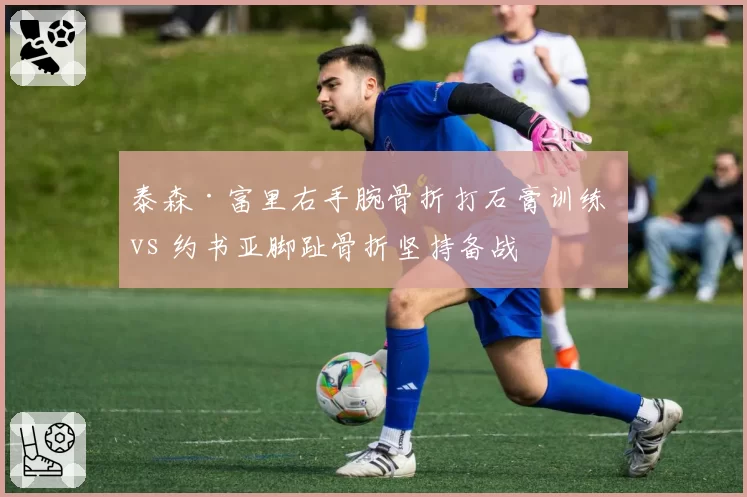 泰森·富里右手腕骨折打石膏训练 vs 约书亚脚趾骨折坚持备战