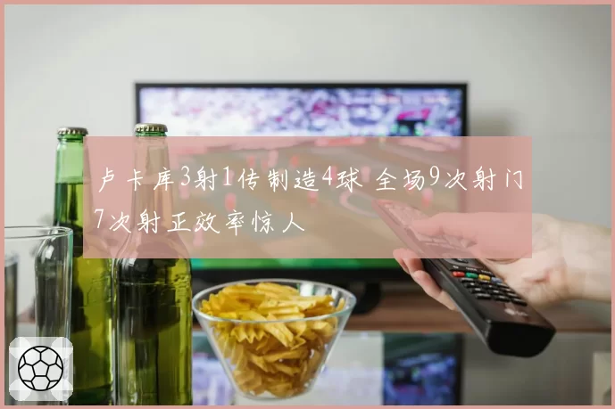 卢卡库3射1传制造4球 全场9次射门7次射正效率惊人