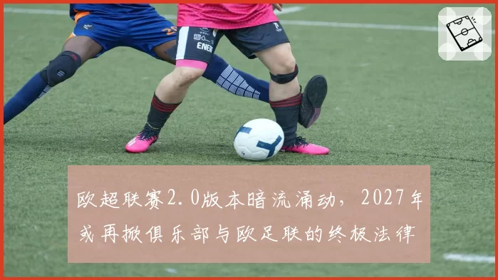 欧超联赛2.0版本暗流涌动,2027年或再掀俱乐部与欧足联的终极法律对决