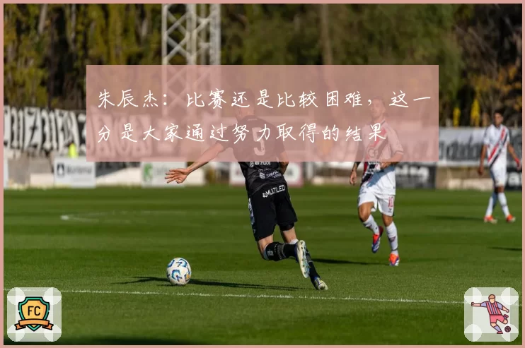 朱辰杰:比赛还是比较困难,这一分是大家通过努力取得的结果