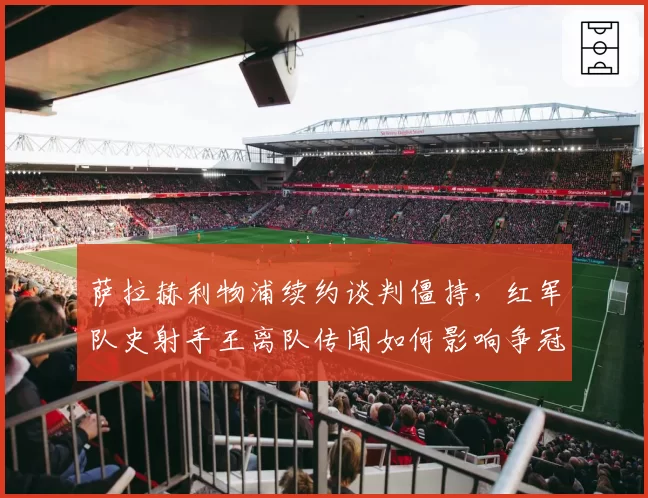 萨拉赫利物浦续约谈判僵持，红军队史射手王离队传闻如何影响争冠？